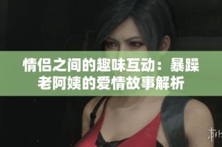 情侣之间的趣味互动：暴躁老阿姨的爱情故事解析