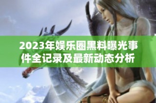 2023年娱乐圈黑料曝光事件全记录及最新动态分析
