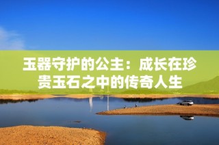 玉器守护的公主：成长在珍贵玉石之中的传奇人生
