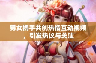 男女携手共创热情互动视频，引发热议与关注