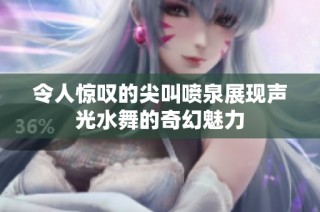 令人惊叹的尖叫喷泉展现声光水舞的奇幻魅力