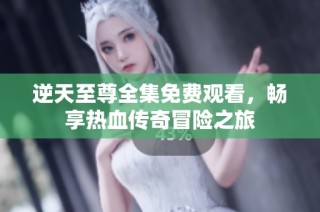 逆天至尊全集免费观看，畅享热血传奇冒险之旅