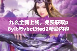 九幺全新上线，免费获取p8yit与vbcf3fed2精彩内容