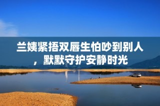 兰姨紧捂双唇生怕吵到别人，默默守护安静时光