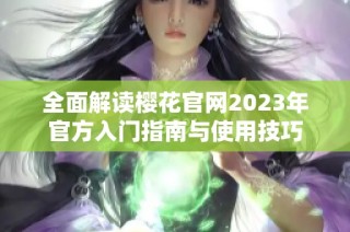 全面解读樱花官网2023年官方入门指南与使用技巧