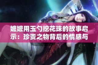 嬷嬷用玉勺挖花珠的故事启示：珍贵之物背后的情感与传承