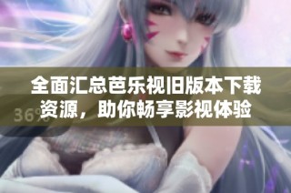 全面汇总芭乐视旧版本下载资源，助你畅享影视体验