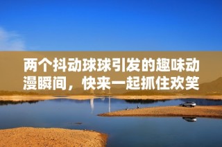 两个抖动球球引发的趣味动漫瞬间，快来一起抓住欢笑吧