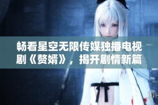 畅看星空无限传媒独播电视剧《赘婿》，揭开剧情新篇章