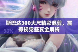 斯巴达300大尺精彩混剪，震撼视觉盛宴全解析