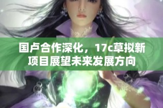 国卢合作深化，17c草拟新项目展望未来发展方向