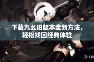 下载九幺旧版本全新方法，轻松找回经典体验