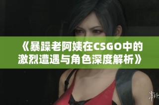 《暴躁老阿姨在CSGO中的激烈遭遇与角色深度解析》
