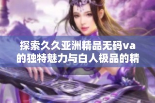 探索久久亚洲精品无码va的独特魅力与白人极品的精彩之处