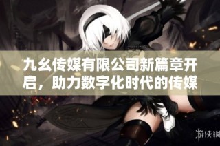 九幺传媒有限公司新篇章开启，助力数字化时代的传媒发展