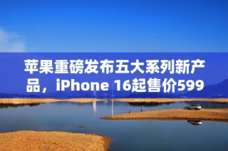 苹果重磅发布五大系列新产品，iPhone 16起售价5999元