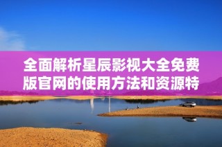 全面解析星辰影视大全免费版官网的使用方法和资源特点