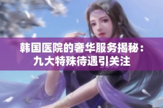韩国医院的奢华服务揭秘：九大特殊待遇引关注