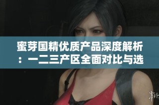 蜜芽国精优质产品深度解析：一二三产区全面对比与选择指南