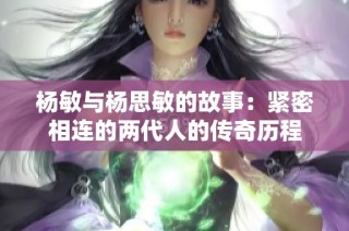 杨敏与杨思敏的故事：紧密相连的两代人的传奇历程