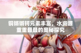 铜锵锵钶元素丰富，水资源重重叠叠的奥秘探究