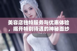 美容店独特服务与优惠体验，揭开特别待遇的神秘面纱