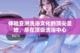 体验亚洲洗浴文化的顶尖圣地，尽在顶级洗浴中心