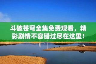 斗破苍穹全集免费观看，精彩剧情不容错过尽在这里！