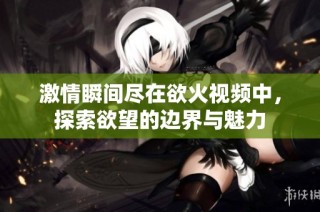 激情瞬间尽在欲火视频中，探索欲望的边界与魅力