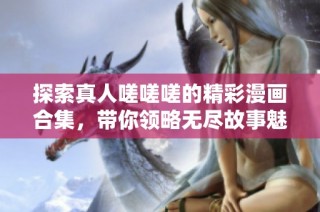 探索真人嗟嗟嗟的精彩漫画合集，带你领略无尽故事魅力