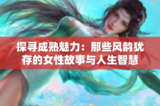 探寻成熟魅力：那些风韵犹存的女性故事与人生智慧