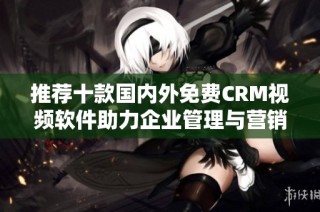 推荐十款国内外免费CRM视频软件助力企业管理与营销