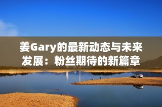 姜Gary的最新动态与未来发展：粉丝期待的新篇章