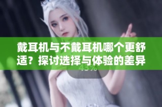戴耳机与不戴耳机哪个更舒适？探讨选择与体验的差异