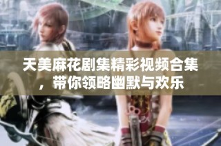 天美麻花剧集精彩视频合集，带你领略幽默与欢乐