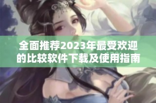 全面推荐2023年最受欢迎的比较软件下载及使用指南