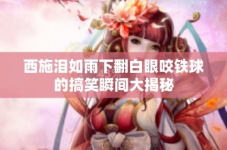 西施泪如雨下翻白眼咬铁球的搞笑瞬间大揭秘