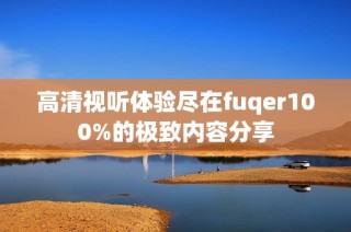 高清视听体验尽在fuqer100%的极致内容分享