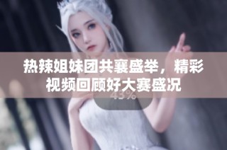 热辣姐妹团共襄盛举，精彩视频回顾好大赛盛况