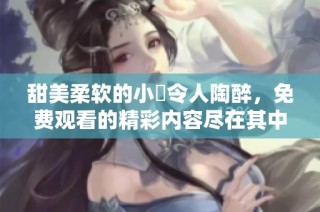 甜美柔软的小泬令人陶醉，免费观看的精彩内容尽在其中