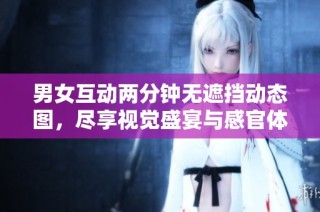 男女互动两分钟无遮挡动态图，尽享视觉盛宴与感官体验