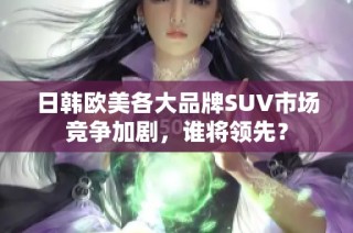 日韩欧美各大品牌SUV市场竞争加剧，谁将领先？