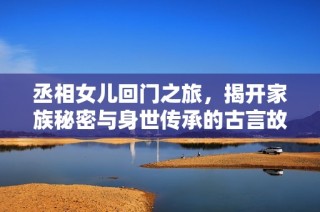 丞相女儿回门之旅，揭开家族秘密与身世传承的古言故事