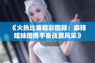 《火热比赛精彩回顾：麻辣姐妹团携手奋战展风采》