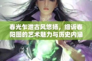 春光乍泄古风悠扬，细诉春阳图的艺术魅力与历史内涵
