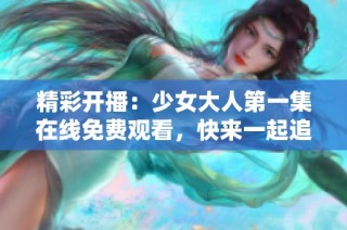 精彩开播：少女大人第一集在线免费观看，快来一起追剧吧！