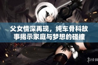 父女情深再现，纯车骨科故事揭示家庭与梦想的碰撞