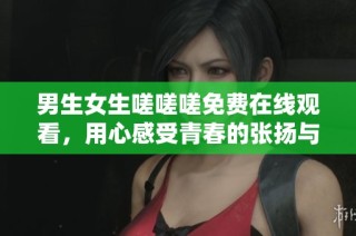 男生女生嗟嗟嗟免费在线观看，用心感受青春的张扬与困惑