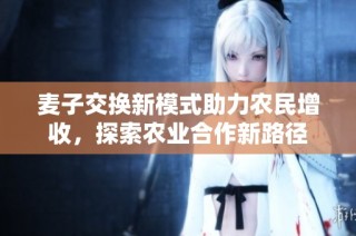 麦子交换新模式助力农民增收，探索农业合作新路径