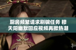 厨房频繁请求刷碗任务 穆天阳幽默回应视频再掀热潮